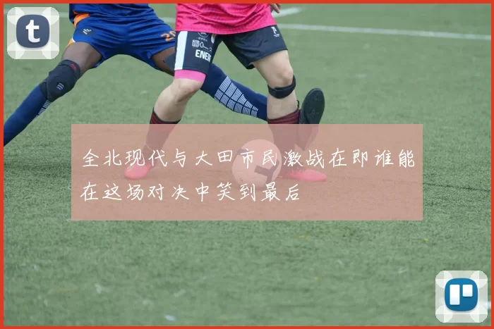 全北现代与大田市民激战在即谁能在这场对决中笑到最后