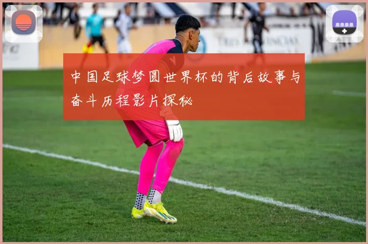 中国足球梦圆世界杯的背后故事与奋斗历程影片探秘