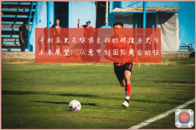 卡利亚里足球俱乐部的辉煌历史与未来展望：从意甲到国际舞台的征程