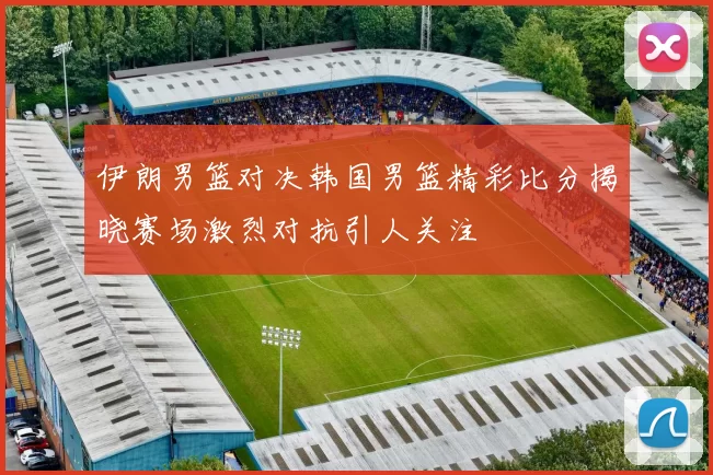 伊朗男篮对决韩国男篮精彩比分揭晓赛场激烈对抗引人关注
