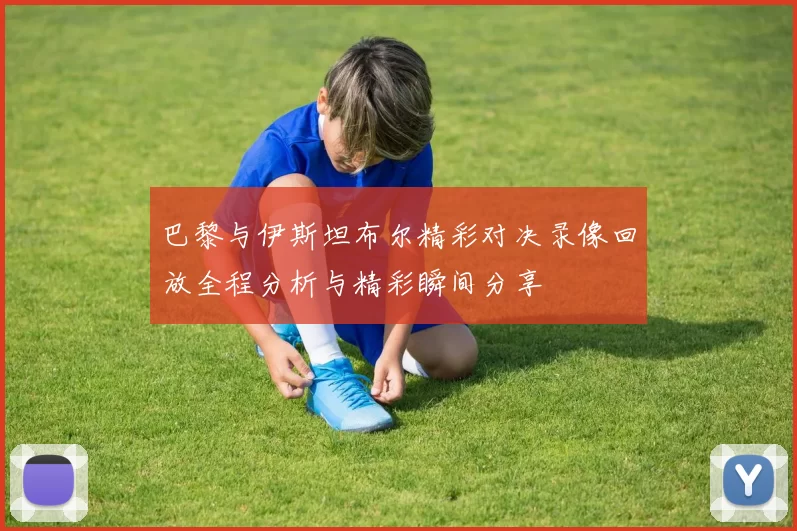 巴黎与伊斯坦布尔精彩对决录像回放全程分析与精彩瞬间分享