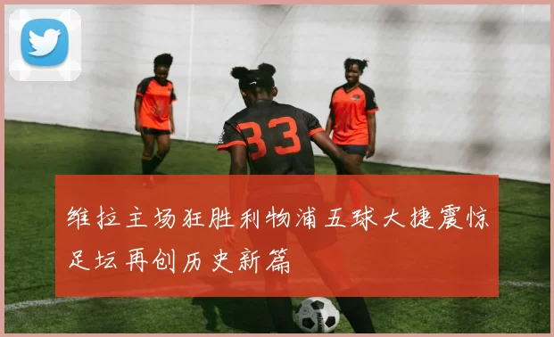 维拉主场狂胜利物浦五球大捷震惊足坛再创历史新篇