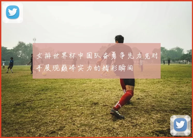 女排世界杯中国队奋勇争先力克对手展现巅峰实力的精彩瞬间