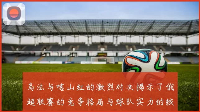 乌法与喀山红的激烈对决揭示了俄超联赛的竞争格局与球队实力的较量