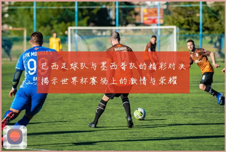 巴西足球队与墨西哥队的精彩对决揭示世界杯赛场上的激情与荣耀